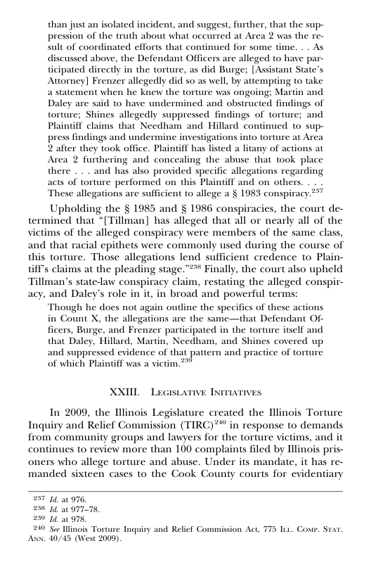than just an isolated incident, and suggest, further, that the sup- pression of the truth about what occurred at Area 2 was the re- sult of coordinated efforts that continued for some time. . . As discussed above, the Defendant Officers are alleged to have par- ticipated directly in the torture, as did Burge; [Assistant State’s Attorney] Frenzer allegedly did so as well, by attempting to take a statement when he knew the torture was ongoing: Martin and Daley are said to have undermined and obstructed findings of torture; Shines allegedly suppressed findings of torture; and Plaintiff claims that Needham and Hillard continued to sup- press findings and undermine investigations into torture at Area 2 after they took office. Plainiff has listed a litany of actions at Area 2 furthering and concealing the abuse that took place there . . . and has also provided specific allegations regarding acts of torture performed on this Plainff and on others. These allegations are sufficient to allege a § 1983 conspiracy 7 Upholding the § 1985 and § 1986 conspiracies, the court de- termined that “[Tillman] has alleged that all or nearly all of the victims of the alleged conspiracy were members of the same class, and that racial epithets were commonly used during the course of this torture. Those allegations lend sufficient credence to Plain- Gil’s claims at the pleading stage.” Finally, the court also upheld Tillman’s state-law conspiracy claim, restating the alleged conspir- acy, and Daley’s role in it, in broad and powerful terms:  Though he does not again outline the specifics of these actions in Count X, the allegations are the same—that Defendant Of- ficers, Burge, and Frenzer participated in the torture itself and that Daley, Hillard, Martin, Needham, and Shines covered up and suppressed evidence of that pattern and practice of torture of which Plaintiff was a victim ***  XXIIL  LeGistarive INmiaTives  In 2009, the Ilinois Legislature created the Illinois Torture Inquiry and Relief Commission (TIRC)*” in response to demands from community groups and lawyers for the torture victims, and it continues to review more than 100 complaints filed by Hlinois pris- oners who allege torture and abuse. Under its mandate, it has re- manded sixteen cases to the Cook County courts for evidentiary  571 976, 258 1 97778, 250 1 75,  210 Ser Mlinois To  Anx. 40/45 (West 2000).  Inquiry and Relief Commission Act, 775 111 Coxr, Stat 